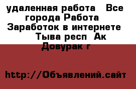 удаленная работа - Все города Работа » Заработок в интернете   . Тыва респ.,Ак-Довурак г.